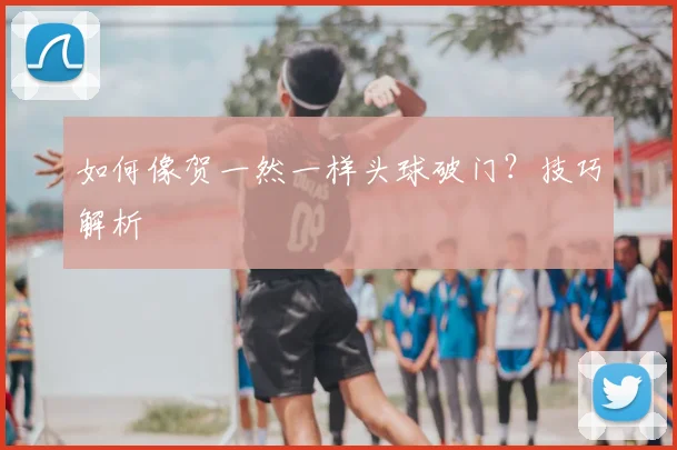 如何像贺一然一样头球破门?技巧解析