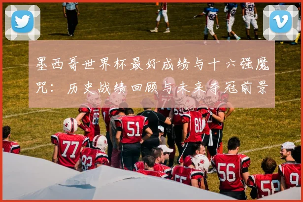 墨西哥世界杯最好成绩与十六强魔咒:历史战绩回顾与未来夺冠前景分析