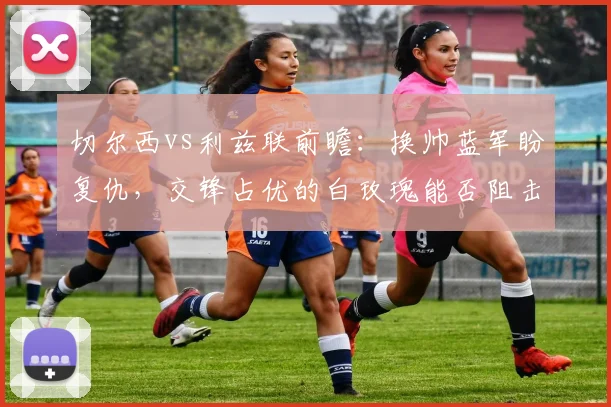 切尔西vs利兹联前瞻:换帅蓝军盼复仇,交锋占优的白玫瑰能否阻击?