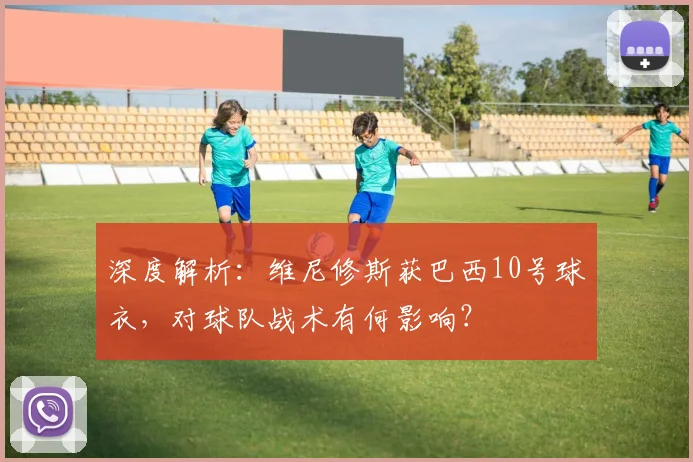 深度解析:维尼修斯获巴西10号球衣,对球队战术有何影响?